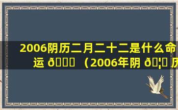 2006阴历二月二十二是什么命运 🐎 （2006年阴 🦊 历二月二十二是什么星座）